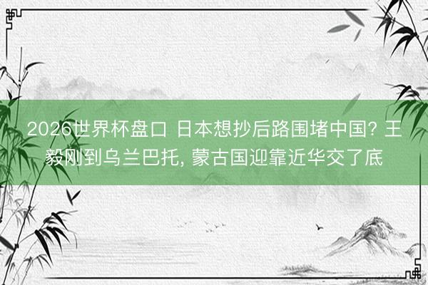 2026世界杯盘口 日本想抄后路围堵中国? 王毅刚到乌兰巴托， 蒙古国迎靠近华交了底