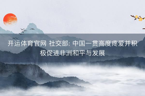 开运体育官网 社交部: 中国一贯高度疼爱并积极促进非洲和平与发展