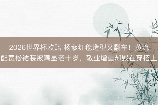 2026世界杯欧赔 杨紫红毯造型又翻车！黄流配宽松裙装被嘲显老十岁，敬业增重却毁在穿搭上