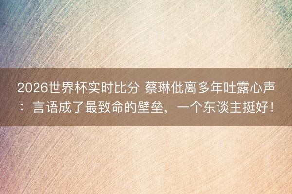 2026世界杯实时比分 蔡琳仳离多年吐露心声：言语成了最致命的壁垒，一个东谈主挺好！