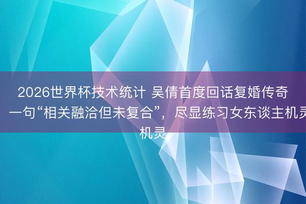 2026世界杯技术统计 吴倩首度回话复婚传奇！一句“相关融洽但未复合”，尽显练习女东谈主机灵