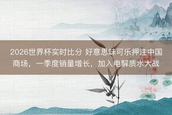 2026世界杯实时比分 好意思味可乐押注中国商场,一季度销量增长,加入电解质水大战