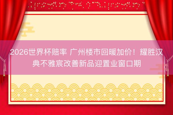 2026世界杯赔率 广州楼市回暖加价！耀胜汉典不雅宸改善新品迎置业窗口期