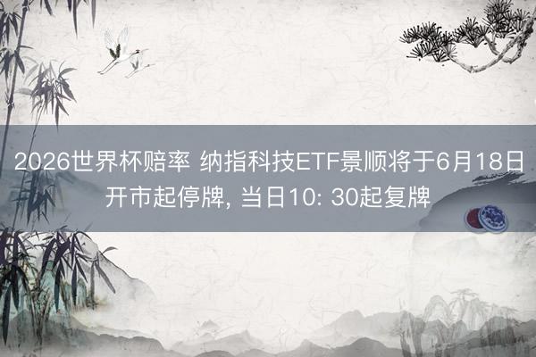2026世界杯赔率 纳指科技ETF景顺将于6月18日开市起停牌， 当日10: 30起复牌