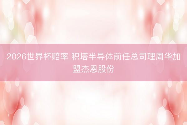 2026世界杯赔率 积塔半导体前任总司理周华加盟杰恩股份