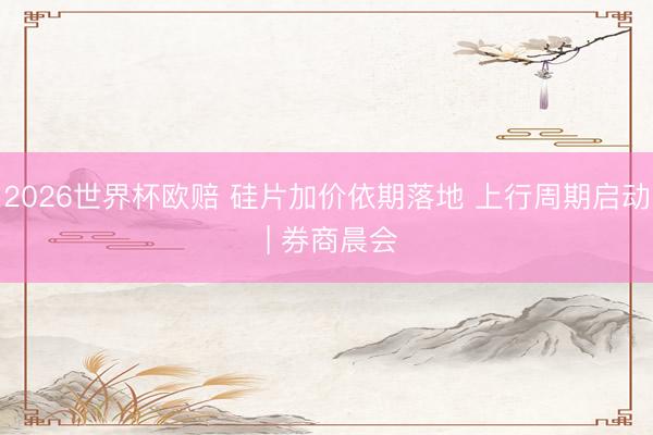 2026世界杯欧赔 硅片加价依期落地 上行周期启动 | 券商晨会