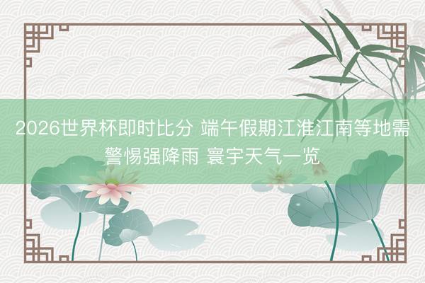 2026世界杯即时比分 端午假期江淮江南等地需警惕强降雨 寰宇天气一览