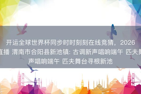 开运全球世界杯同步时时刻刻在线竞猜，2026世界杯文字直播 渭南市合阳县新池镇: 古调新声唱响端午 匹夫舞台寻根新池