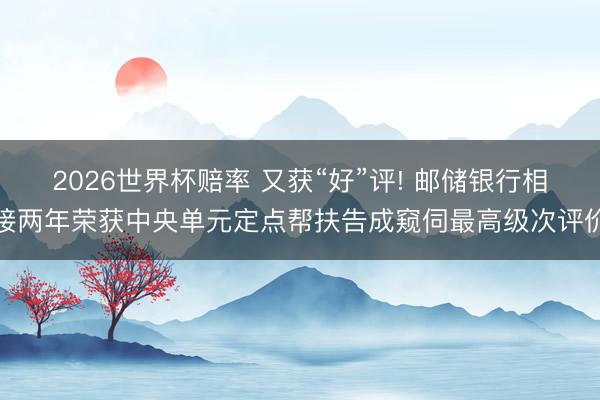 2026世界杯赔率 又获“好”评! 邮储银行相接两年荣获中央单元定点帮扶告成窥伺最高级次评价