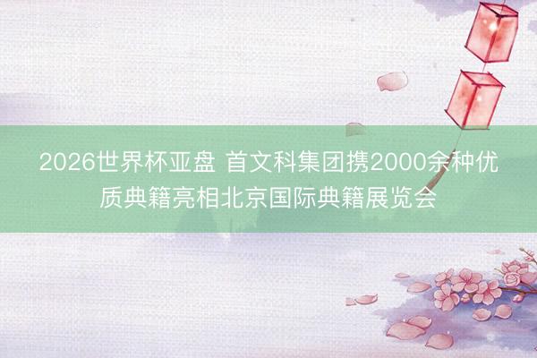 2026世界杯亚盘 首文科集团携2000余种优质典籍亮相北京国际典籍展览会