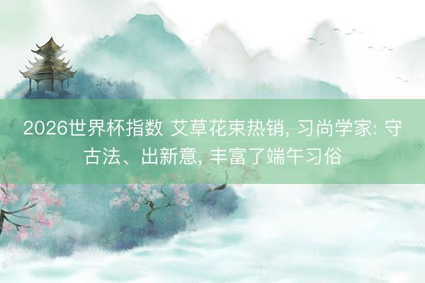 2026世界杯指数 艾草花束热销， 习尚学家: 守古法、出新意， 丰富了端午习俗
