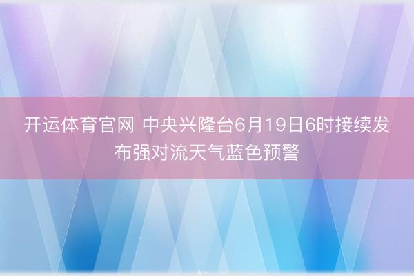 开运体育官网 中央兴隆台6月19日6时接续发布强对流天气蓝色预警