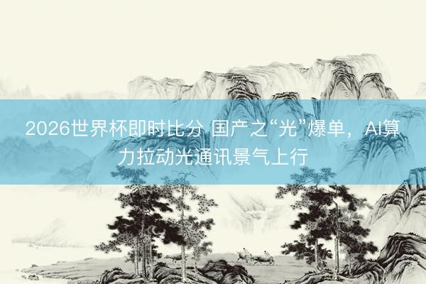 2026世界杯即时比分 国产之“光”爆单,AI算力拉动光通讯景气上行