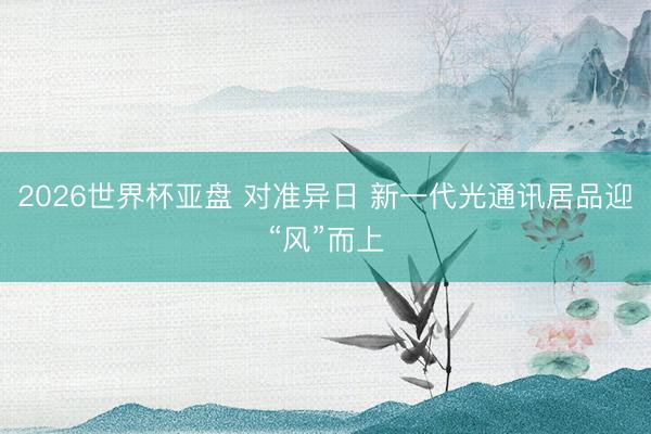 2026世界杯亚盘 对准异日 新一代光通讯居品迎“风”而上