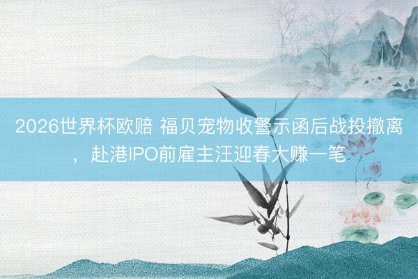 2026世界杯欧赔 福贝宠物收警示函后战投撤离,赴港IPO前雇主汪迎春大赚一笔