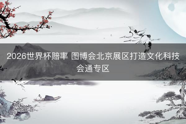 2026世界杯赔率 图博会北京展区打造文化科技会通专区