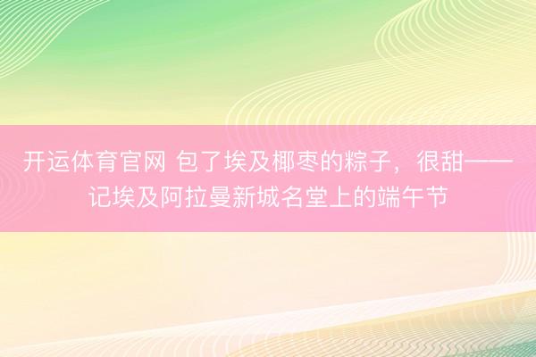 开运体育官网 包了埃及椰枣的粽子,很甜——记埃及阿拉曼新城名堂上的端午节