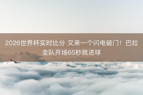 2026世界杯实时比分 又来一个闪电破门!巴拉圭队开场65秒就进球